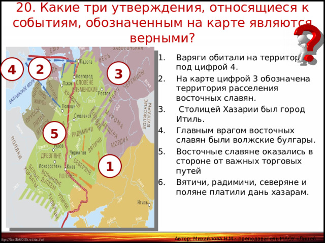 20. Какие три утверждения, относящиеся к событиям, обозначенным на карте являются верными? Варяги обитали на территории под цифрой 4. На карте цифрой 3 обозначена территория расселения восточных славян.  Столицей Хазарии был город Итиль. Главным врагом восточных славян были волжские булгары. Восточные славяне оказались в стороне от важных торговых путей  Вятичи, радимичи, северяне и поляне платили дань хазарам. 2 4 3 5 1 Автор: Михайлова Н.М.- преподаватель МАОУ «Лицей № 21» 