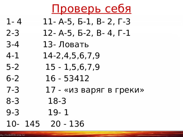 Проверь себя 1- 4 11- А-5, Б-1, В- 2, Г-3 2-3 12- А-5, Б-2, В- 4, Г-1 3-4 13- Ловать 4-1 14-2,4,5,6,7,9 5-2 15 - 1,5,6,7,9 6-2 16 - 53412 7-3 17 - «из варяг в греки» 8-3 18-3 9-3 19- 1 10- 145 20 - 136 