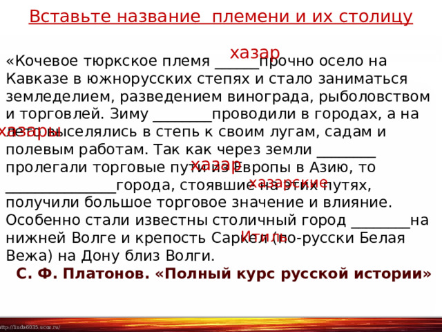 Вставьте название племени и их столицу хазар «Кочевое тюркское племя ______прочно осело на Кавказе в южнорусских степях и стало заниматься земледелием, разведением винограда, рыболовством и торговлей. Зиму ________проводили в городах, а на лето выселялись в степь к своим лугам, садам и полевым работам. Так как через земли ________ пролегали торговые пути из Европы в Азию, то _______________города, стоявшие на этих путях, получили большое торговое значение и влияние. Особенно стали известны столичный город ________на нижней Волге и крепость Саркел (по-русски Белая Вежа) на Дону близ Волги.   С. Ф. Платонов. «Полный курс русской истории» хазары хазар хазарские Итиль 