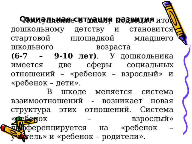 Социальная ситуация развития  Поступление в школу подводит итог дошкольному детству и становится стартовой площадкой младшего школьного возраста  (6-7 – 9-10 лет) . У дошкольника имеется две сферы социальных отношений – «ребенок – взрослый» и «ребенок – дети».  В школе меняется система взаимоотношений - возникает новая структура этих отношений. Система «ребенок – взрослый» дифференцируется на «ребенок – учитель» и «ребенок – родители». 
