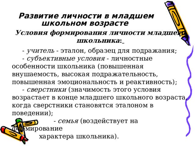 Развитие личности в младшем школьном возрасте Условия формирования личности младшего школьника :   - учитель - эталон, образец для подражания;  - субъективные условия - личностные особенности школьника (повышенная внушаемость, высокая подражательность, повышенная эмоциональность и реактивность);  - сверстники (значимость этого условия возрастает в конце младшего школьного возраста, когда сверстники становятся эталоном в поведении);  - семья (воздействует на формирование  характера школьника). 