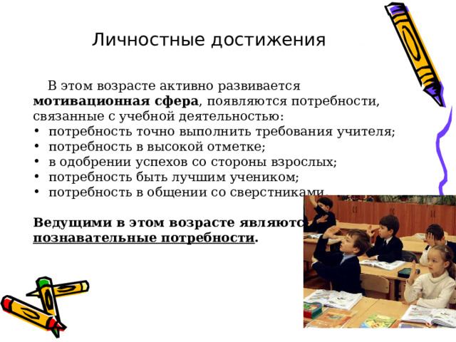 Личностные достижения  В этом возрасте активно развивается мотивационная сфера , появляются потребности, связанные с учебной деятельностью:  потребность точно выполнить требования учителя;  потребность в высокой отметке;  в одобрении успехов со стороны взрослых;  потребность быть лучшим учеником;  потребность в общении со сверстниками.  Ведущими в этом возрасте являются познавательные потребности .  