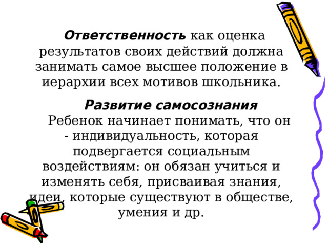   Ответственность  как оценка результатов своих действий должна занимать самое высшее положение в иерархии всех мотивов школьника.  Развитие  самосознания  Ребенок начинает понимать, что он - индивидуальность, которая подвергается социальным воздействиям: он обязан учиться и изменять себя, присваивая знания, идеи, которые существуют в обществе, умения и др. 