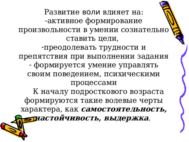 Развитие воли влияет на: активное формирование произвольности в умении сознательно ставить цели, преодолевать трудности и препятствия при выполнении задания  формируется умение управлять своим поведением, психическими процессами  К началу подросткового возраста формируются такие волевые черты характера, как самостоятельность, настойчивость, выдержка .  