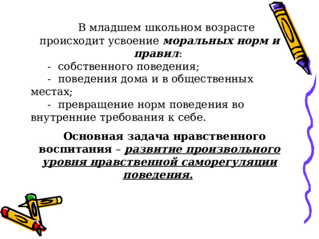  В младшем школьном возрасте происходит усвоение моральных норм и правил :  - собственного поведения;  - поведения дома и в общественных местах;  - превращение норм поведения во внутренние требования к себе.  Основная задача  нравственного воспитания – развитие произвольного уровня нравственной саморегуляции поведения.  