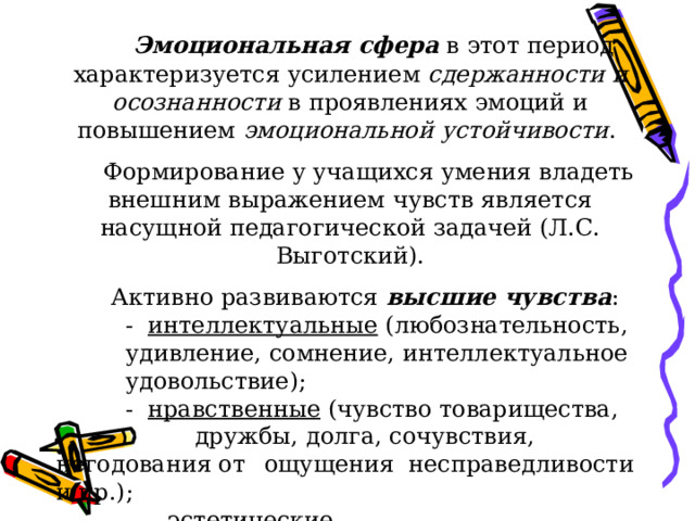  Эмоциональная сфера в этот период характеризуется усилением сдержанности и осознанности в проявлениях эмоций и повышением эмоциональной  устойчивости .  Формирование у учащихся умения владеть внешним выражением чувств является насущной педагогической задачей (Л.С. Выготский).  Активно развиваются высшие чувства :   - интеллектуальные (любознательность,  удивление, сомнение, интеллектуальное  удовольствие);   - нравственные (чувство товарищества,   дружбы, долга, сочувствия, негодования от  ощущения несправедливости и пр.);  - эстетические . 
