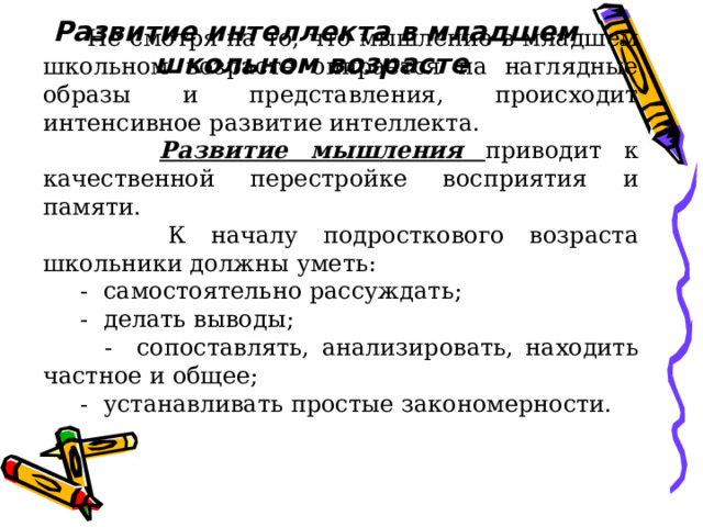 Развитие интеллекта в младшем школьном возрасте   Не смотря на то, что мышление в младшем школьном возрасте опирается на наглядные образы и представления, происходит интенсивное развитие интеллекта.  Развитие  мышления  приводит к качественной перестройке восприятия и памяти.  К началу подросткового возраста школьники должны уметь:  - самостоятельно рассуждать;  - делать выводы;  - сопоставлять, анализировать, находить частное и общее;  - устанавливать простые закономерности. 