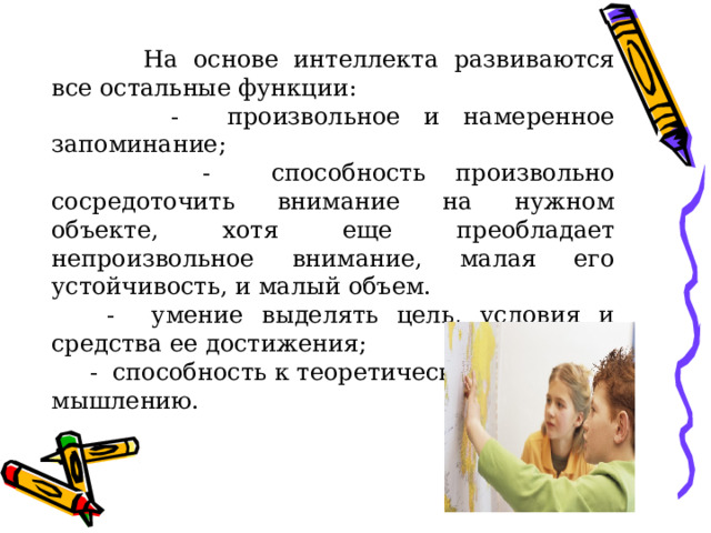  На основе интеллекта развиваются все остальные функции:  - произвольное и намеренное запоминание;  - способность произвольно сосредоточить внимание на нужном объекте, хотя еще преобладает непроизвольное внимание, малая его устойчивость, и малый объем.  - умение выделять цель, условия и средства ее достижения;  - способность к теоретическому мышлению. 