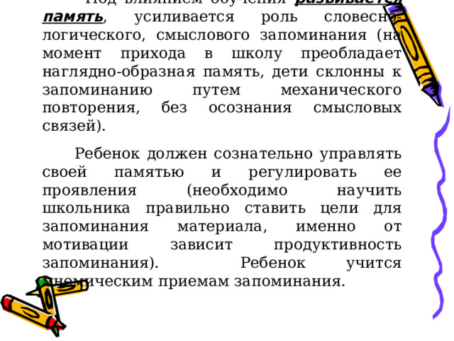  Под влиянием обучения развивается память , усиливается роль словесно-логического, смыслового запоминания (на момент прихода в школу преобладает наглядно-образная память, дети склонны к запоминанию путем механического повторения, без осознания смысловых связей).  Ребенок должен сознательно управлять своей памятью и регулировать ее проявления (необходимо научить школьника правильно ставить цели для запоминания материала, именно от мотивации зависит продуктивность запоминания). Ребенок учится мнемическим приемам запоминания. 