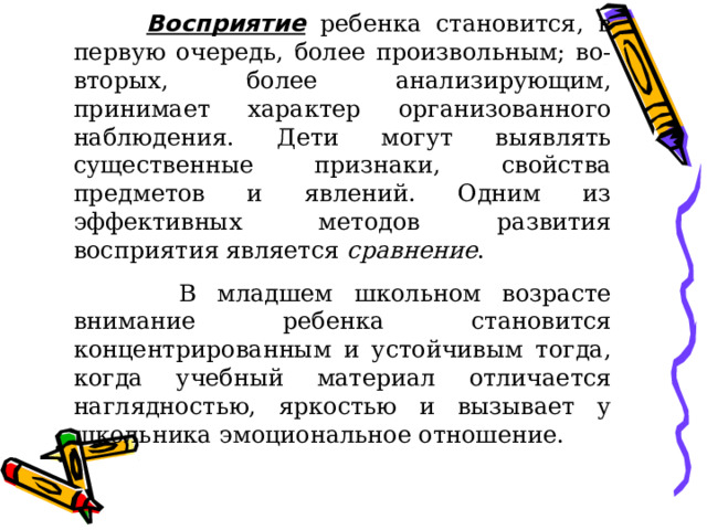 Восприятие  ребенка становится, в первую очередь, более произвольным; во-вторых, более анализирующим, принимает характер организованного наблюдения. Дети могут выявлять существенные признаки, свойства предметов и явлений. Одним из эффективных методов развития восприятия является сравнение .  В младшем школьном возрасте внимание ребенка становится концентрированным и устойчивым тогда, когда учебный материал отличается наглядностью, яркостью и вызывает у школьника эмоциональное отношение. 