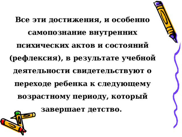 Все эти достижения, и особенно самопознание внутренних психических актов и состояний (рефлексия), в результате учебной деятельности свидетельствуют о переходе ребенка к следующему возрастному периоду, который завершает детство.  