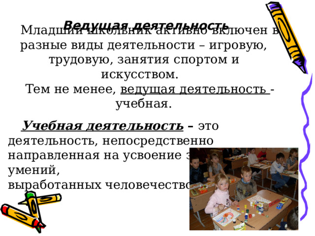 Ведущая деятельность  Младший школьник активно включен в разные виды деятельности – игровую, трудовую, занятия спортом и искусством.  Тем не менее, ведущая деятельность - учебная.  Учебная деятельность – это деятельность, непосредственно направленная на усвоение знаний и умений, выработанных человечеством. 