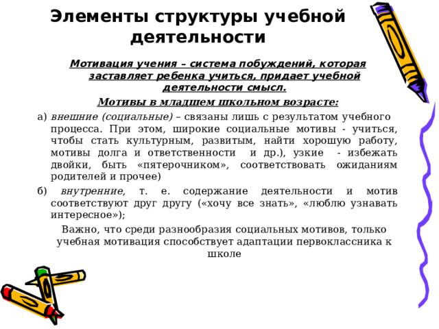 Элементы структуры учебной деятельности Мотивация учения – система побуждений, которая заставляет ребенка учиться, придает учебной деятельности смысл. Мотивы в младшем школьном возрасте: а) внешние (социальные) – связаны лишь с результатом учебного процесса. При этом, широкие социальные мотивы - учиться, чтобы стать культурным, развитым, найти хорошую работу, мотивы долга и ответственности и др.), узкие - избежать двойки, быть «пятерочником», соответствовать ожиданиям родителей и прочее) б) внутренние , т. е. содержание деятельности и мотив соответствуют друг другу («хочу все знать», «люблю узнавать интересное»);    Важно, что среди разнообразия социальных мотивов, только учебная мотивация способствует адаптации первоклассника к школе 