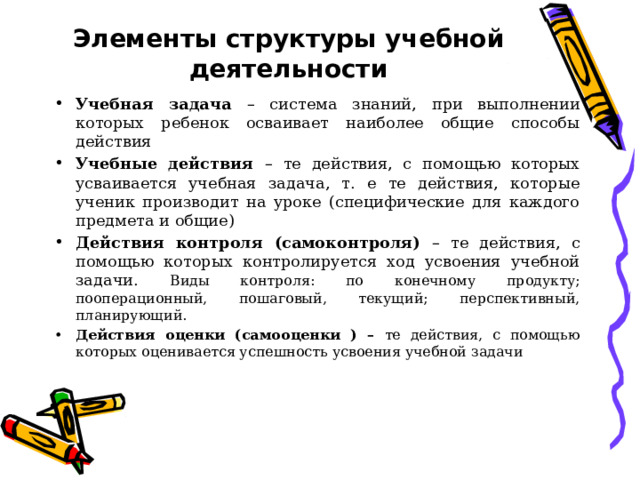 Элементы структуры учебной деятельности Учебная задача – система знаний, при выполнении которых ребенок осваивает наиболее общие способы действия Учебные действия – те действия, с помощью которых усваивается учебная задача, т. е те действия, которые ученик производит на уроке (специфические для каждого предмета и общие) Действия контроля (самоконтроля) – те действия, с помощью которых контролируется ход усвоения учебной задачи. Виды контроля: по конечному продукту; пооперационный, пошаговый, текущий; перспективный, планирующий. Действия оценки (самооценки ) – те действия, с помощью которых оценивается успешность усвоения учебной задачи 