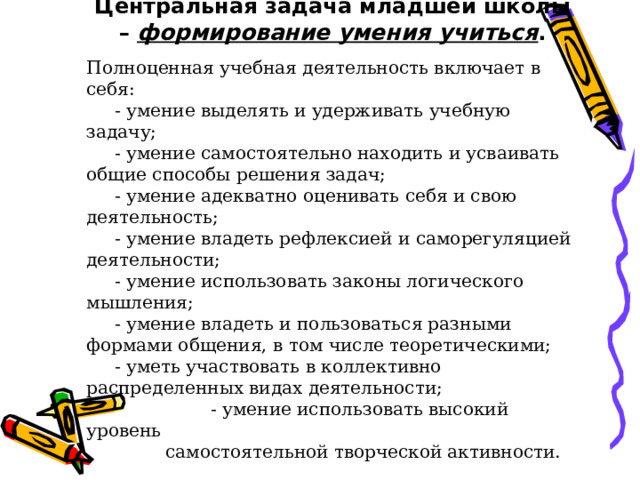 Центральная задача младшей школы – формирование умения учиться . Полноценная учебная деятельность включает в себя:  - умение выделять и удерживать учебную задачу;  - умение самостоятельно находить и усваивать общие способы решения задач;  - умение адекватно оценивать себя и свою деятельность;  - умение владеть рефлексией и саморегуляцией деятельности;  - умение использовать законы логического мышления;  - умение владеть и пользоваться разными формами общения, в том числе теоретическими;  - уметь участвовать в коллективно распределенных видах деятельности;  - умение использовать высокий уровень  самостоятельной творческой активности. 