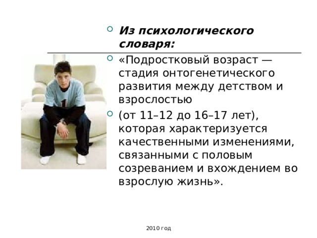 Из психологического словаря:  «Подростковый возраст — стадия онтогенетического развития между детством и взрослостью (от 11–12 до 16–17 лет), которая характеризуется качественными изменениями, связанными с половым созреванием и вхождением во взрослую жизнь». 2010 год 
