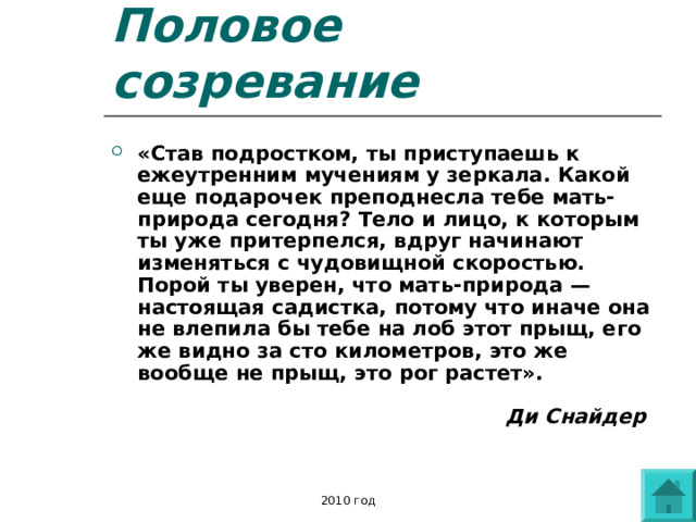 Половое созревание «Став подростком, ты приступаешь к ежеутренним мучениям у зеркала. Какой еще подарочек преподнесла тебе мать-природа сегодня? Тело и лицо, к которым ты уже притерпелся, вдруг начинают изменяться с чудовищной скоростью. Порой ты уверен, что мать-природа — настоящая садистка, потому что иначе она не влепила бы тебе на лоб этот прыщ, его же видно за сто километров, это же вообще не прыщ, это рог растет».    Ди Снайдер  2010 год 