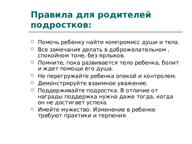 Правила для родителей подростков: Помочь ребенку найти компромисс души и тела. Все замечания делать в доброжелательном , спокойном тоне, без ярлыков. Помните, пока развивается тело ребенка, болит и ждет помощи его душа. Не перегружайте ребенка опекой и контролем. Демонстрируйте взаимное уважение. Поддерживайте подростка. В отличие от награды поддержка нужна даже тогда, когда он не достигает успеха. Имейте мужество. Изменение в ребенке требуют практики и терпения.  