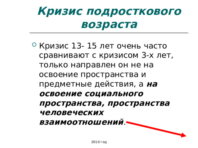 Кризис подросткового возраста Кризис 13- 15 лет очень часто сравнивают с кризисом 3-х лет, только направлен он не на освоение пространства и предметные действия, а на освоение социального пространства, пространства человеческих взаимоотношений . 2010 год 