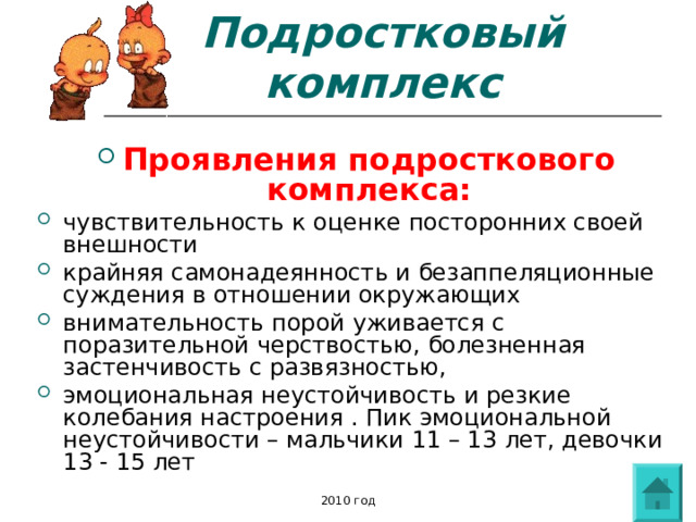 Подростковый комплекс Проявления подросткового комплекса: чувствительность к оценке посторонних своей внешности крайняя самонадеянность и безаппеляционные суждения в отношении окружающих внимательность порой уживается с поразительной черствостью, болезненная застенчивость с развязностью, эмоциональная неустойчивость и резкие колебания настроения . Пик эмоциональной неустойчивости – мальчики 11 – 13 лет, девочки 13 - 15 лет   2010 год 