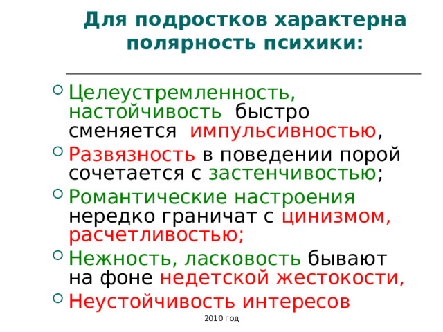 Для подростков характерна полярность психики: Целеустремленность, настойчивость быстро сменяется импульсивностью , Развязность в поведении порой сочетается с застенчивостью ; Романтические настроения нередко граничат с цинизмом, расчетливостью; Нежность, ласковость бывают на фоне недетской жестокости, Неустойчивость интересов  2010 год 