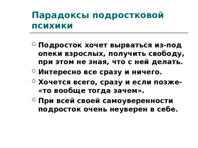Парадоксы подростковой психики Подросток хочет вырваться из-под опеки взрослых, получить свободу, при этом не зная, что с ней делать. Интересно все сразу и ничего. Хочется всего, сразу и если позже- «то вообще тогда зачем». При всей своей самоуверенности подросток очень неуверен в себе. 