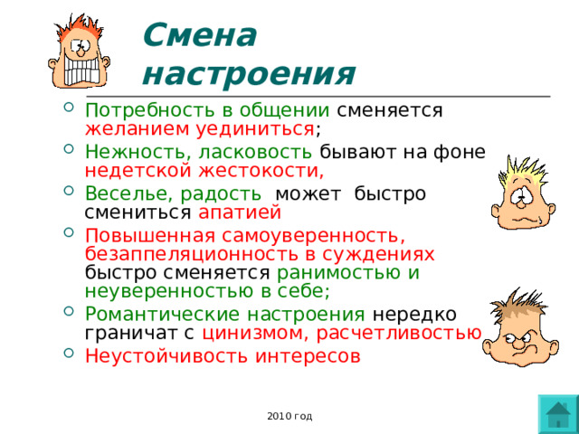 Смена настроения Потребность в общении сменяется желанием уединиться ; Нежность, ласковость бывают на фоне недетской жестокости, Веселье, радость может быстро смениться апатией Повышенная самоуверенность, безаппеляционность в суждениях быстро сменяется ранимостью и неуверенностью в себе; Романтические настроения нередко граничат с цинизмом, расчетливостью Неустойчивость интересов   2010 год 