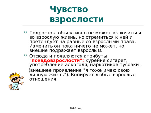 Чувство взрослости Подросток объективно не может включиться во взрослую жизнь, но стремиться к ней и претендует на равные со взрослыми права. Изменить он пока ничего не может, но внешне подражает взрослым. Отсюда и появляются атрибуты 