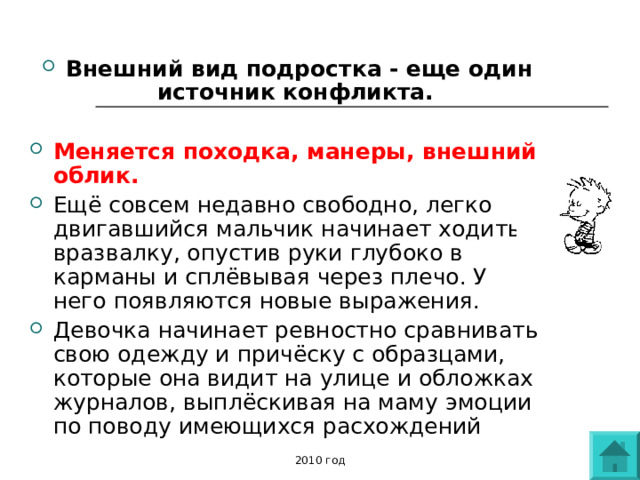 Внешний вид подростка - еще один источник конфликта.  Меняется походка, манеры, внешний облик.  Ещё совсем недавно свободно, легко двигавшийся мальчик начинает ходить вразвалку, опустив руки глубоко в карманы и сплёвывая через плечо. У него появляются новые выражения. Девочка начинает ревностно сравнивать свою одежду и причёску с образцами, которые она видит на улице и обложках журналов, выплёскивая на маму эмоции по поводу имеющихся расхождений 2010 год 