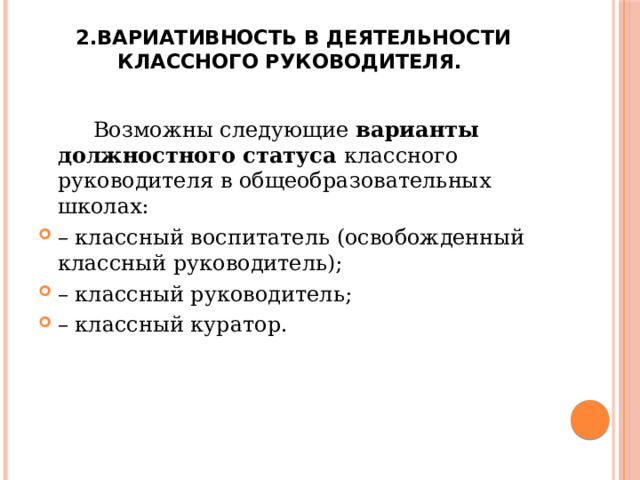 2.Вариативность в деятельности классного руководителя.    Возможны следующие варианты должностного статуса классного руководителя в общеобразовательных школах: – классный воспитатель (освобожденный классный руководитель); – классный руководитель; – классный куратор. 