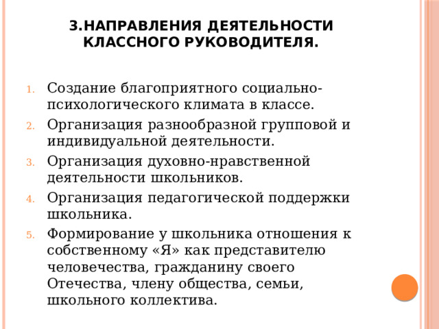 3.Направления деятельности классного руководителя.   Создание благоприятного социально-психологического климата в классе. Организация разнообразной групповой и индивидуальной деятельности. Организация духовно-нравственной деятельности школьников. Организация педагогической поддержки школьника. Формирование у школьника отношения к собственному «Я» как представителю человечества, гражданину своего Отечества, члену общества, семьи, школьного коллектива. 