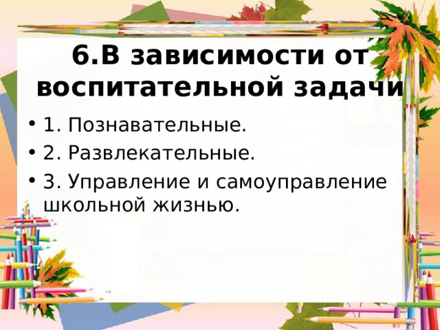 6.В зависимости от воспитательной задачи   1. Познавательные. 2. Развлекательные. 3. Управление и самоуправление школьной жизнью. 