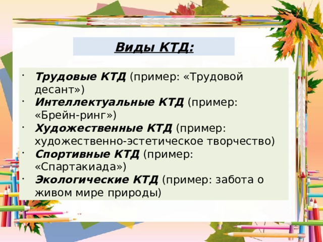 Виды КТД: Трудовые КТД (пример: «Трудовой десант») Интеллектуальные КТД (пример: «Брейн-ринг») Художественные КТД (пример: художественно-эстетическое творчество) Спортивные КТД (пример: «Спартакиада») Экологические КТД (пример: забота о живом мире природы) 