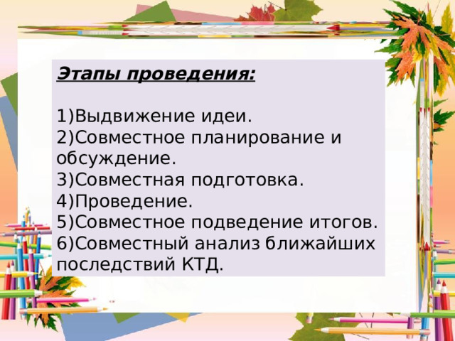 Этапы проведения:   1)Выдвижение идеи .  2)Совместное планирование и обсуждение .  3)Совместная подготовка .  4)Проведение .  5)Совместное подведение итогов .  6)Совместный анализ ближайших последствий КТД . 