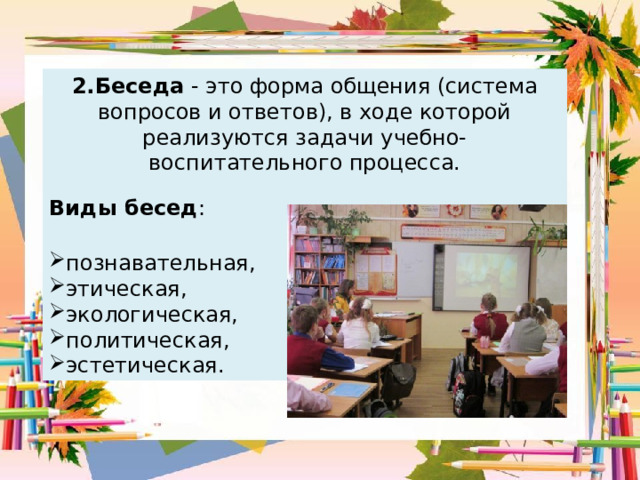 2.Беседа - это форма общения (система вопросов и ответов), в ходе которой реализуются задачи учебно-воспитательного процесса. Виды бесед : познавательная, этическая, экологическая, политическая, эстетическая. 