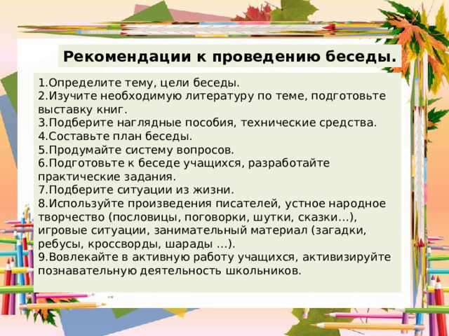 Рекомендации к проведению беседы. 1.Определите тему, цели беседы. 2.Изучите необходимую литературу по теме, подготовьте выставку книг. 3.Подберите наглядные пособия, технические средства. 4.Составьте план беседы. 5.Продумайте систему вопросов. 6.Подготовьте к беседе учащихся, разработайте практические задания. 7.Подберите ситуации из жизни. 8.Используйте произведения писателей, устное народное творчество (пословицы, поговорки, шутки, сказки…), игровые ситуации, занимательный материал (загадки, ребусы, кроссворды, шарады …). 9.Вовлекайте в активную работу учащихся, активизируйте познавательную деятельность школьников. 