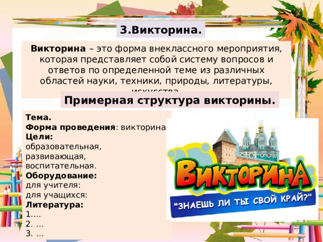 3.Викторина. Викторина – это форма внеклассного мероприятия, которая представляет собой систему вопросов и ответов по определенной теме из различных областей науки, техники, природы, литературы, искусства. Примерная структура викторины. Тема. Форма проведения : викторина. Цели:  образовательная, развивающая, воспитательная. Оборудование: для учителя: для учащихся: Литература: 1…. 2. … 3. … 