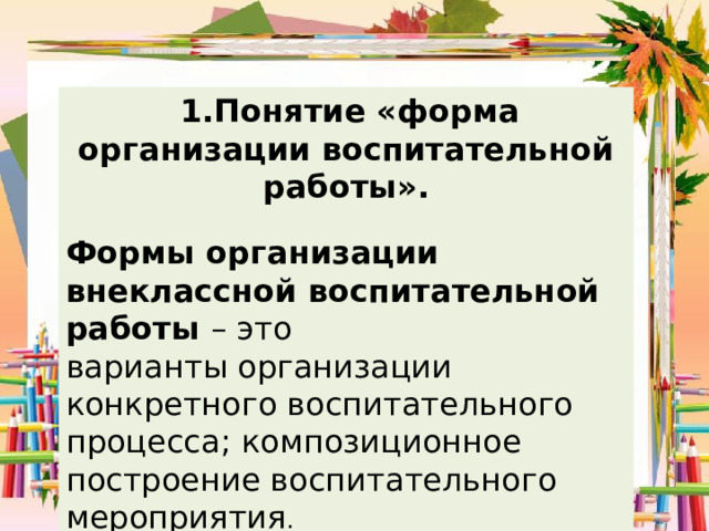  1.Понятие «форма организации воспитательной работы». Формы организации внеклассной воспитательной работы – это варианты организации конкретного воспитательного процесса; композиционное построение воспитательного мероприятия . 