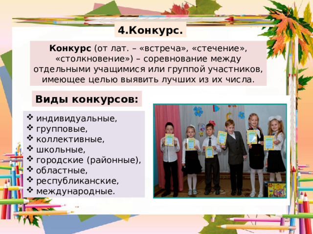 4.Конкурс. Конкурс (от лат. – «встреча», «стечение», «столкновение») – соревнование между отдельными учащимися или группой участников, имеющее целью выявить лучших из их числа. Виды конкурсов: индивидуальные, групповые, коллективные, школьные, городские (районные), областные, республиканские, международные. 