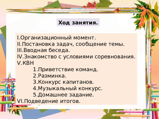 Ход занятия. I. Организационный момент. II. Постановка задач, сообщение темы. III. Вводная беседа. IV. Знакомство с условиями соревнования. V. КВН  1.Приветствие команд.  2.Разминка.  3.Конкурс капитанов.  4.Музыкальный конкурс.  5.Домашнее задание. VI. Подведение итогов. 