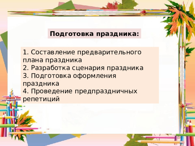 Подготовка праздника: 1. Составление предварительного плана праздника 2. Разработка сценария праздника 3. Подготовка оформления праздника  4. Проведение предпраздничных репетиций 