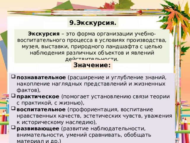 9.Экскурсия. Экскурсия – это форма организации учебно-воспитательного процесса в условиях производства, музея, выставки, природного ландшафта с целью наблюдения различных объектов и явлений действительности. Значение: познавательное (расширение и углубление знаний, накопление наглядных представлений и жизненных фактов), практическое (помогает установлению связи теории с практикой, с жизнью), воспитательное (профориентация, воспитание нравственных качеств, эстетических чувств, уважения к историческому наследию), развивающее (развитие наблюдательности, внимательности, умений сравнивать, обобщать материал и др.) 