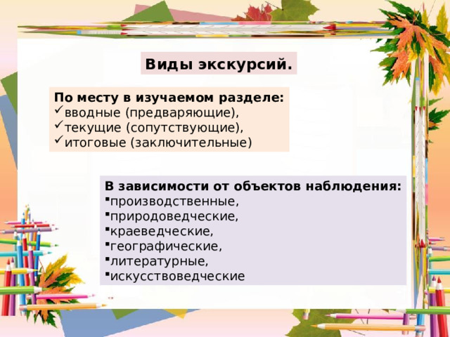 Виды экскурсий. По месту в изучаемом разделе: вводные (предваряющие), текущие (сопутствующие), итоговые (заключительные) В зависимости от объектов наблюдения: производственные, природоведческие, краеведческие, географические, литературные, искусствоведческие 