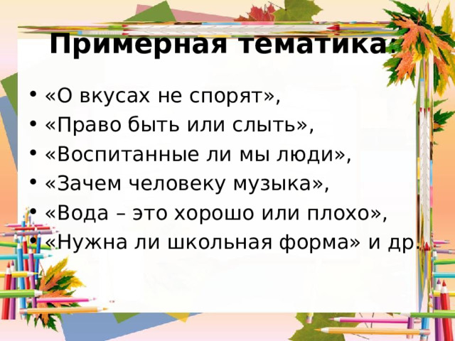 Примерная тематика : «О вкусах не спорят», «Право быть или слыть», «Воспитанные ли мы люди», «Зачем человеку музыка», «Вода – это хорошо или плохо», «Нужна ли школьная форма» и др.  