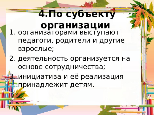 4.По субъекту организации организаторами выступают педагоги, родители и другие взрослые; деятельность организуется на основе сотрудничества; инициатива и её реализация принадлежит детям. 