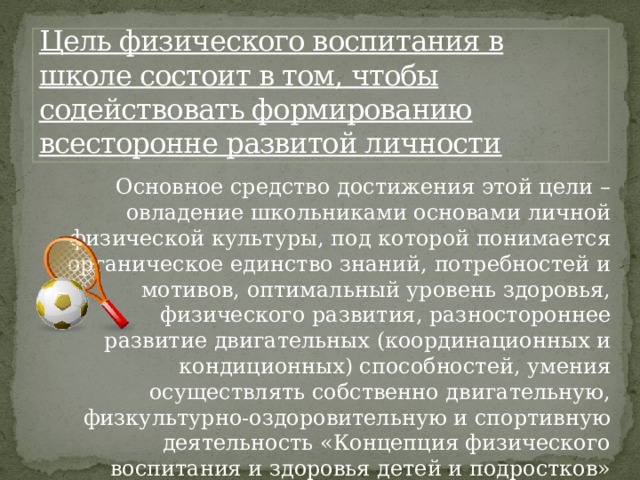 Цель физического воспитания в школе состоит в том, чтобы содействовать формированию  всесторонне развитой личности Основное средство достижения этой цели – овладение школьниками основами личной физической культуры, под которой понимается органическое единство знаний, потребностей и мотивов, оптимальный уровень здоровья, физического развития, разностороннее развитие двигательных (координационных и кондиционных) способностей, умения осуществлять собственно двигательную, физкультурно-оздоровительную и спортивную деятельность «Концепция физического воспитания и здоровья детей и подростков» 