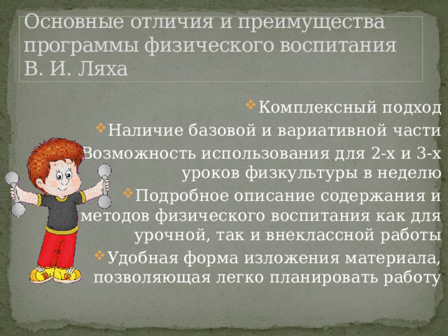 Основные отличия и преимущества программы физического воспитания В. И. Ляха Комплексный подход Наличие базовой и вариативной части Возможность использования для 2-х и 3-х уроков физкультуры в неделю Подробное описание содержания и методов физического воспитания как для урочной, так и внеклассной работы Удобная форма изложения материала, позволяющая легко планировать работу 