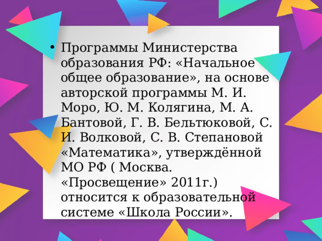 Программы Министерства образования РФ: «Начальное общее образование», на основе авторской программы М. И. Моро, Ю. М. Колягина, М. А. Бантовой, Г. В. Бельтюковой, С. И. Волковой, С. В. Степановой «Математика», утверждённой МО РФ ( Москва. «Просвещение» 2011г.) относится к образовательной системе «Школа России». 