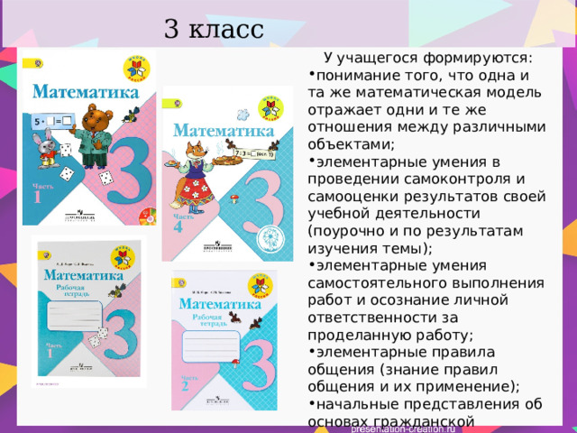 3 класс У учащегося формируются: понимание того, что одна и та же математическая модель отражает одни и те же отношения между различными объектами; элементарные умения в проведении самоконтроля и самооценки результатов своей учебной деятельности (поурочно и по результатам изучения темы); элементарные умения самостоятельного выполнения работ и осознание личной ответственности за проделанную работу; элементарные правила общения (знание правил общения и их применение); начальные представления об основах гражданской идентичности (через систему определённых заданий и упражнений); 