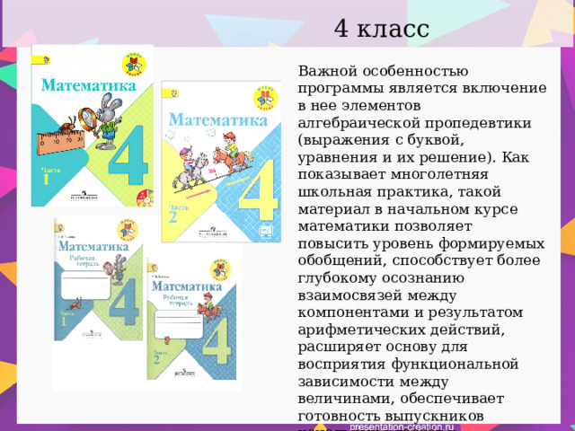 4 класс Важной особенностью программы является включение в нее элементов алгебраической пропедевтики (выражения с буквой, уравнения и их решение). Как показывает многолетняя школьная практика, такой материал в начальном курсе математики позволяет повысить уровень формируемых обобщений, способствует более глубокому осознанию взаимосвязей между компонентами и результатом арифметических действий, расширяет основу для восприятия функциональной зависимости между величинами, обеспечивает готовность выпускников начальных классов к дальнейшему освоению алгебраического содержания школьного курса математики. 